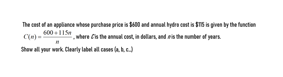 The cost of an appliance whose purchase price is $600 and annual hydro cost is $115 is given by the function
600 +115n
C(n) =
where Cis the annual cost, in dollars, and nis the number of years.
Show all your work. Clearly label all cases (a, b, c.)
