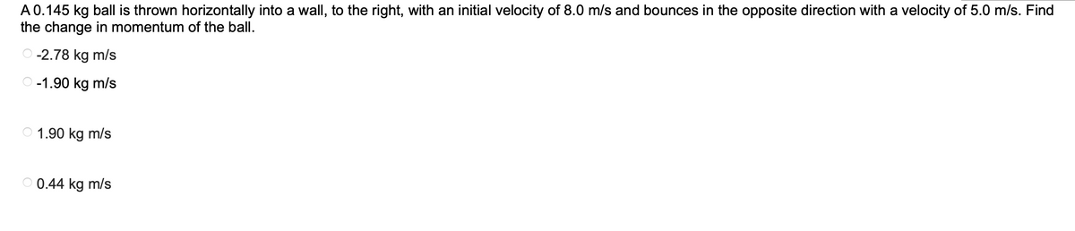 A 0.145 kg ball is thrown horizontally into a wall, to the right, with an initial velocity of 8.0 m/s and bounces in the opposite direction with a velocity of 5.0 m/s. Find
the change in momentum of the ball.
-2.78 kg m/s
O-1.90 kg m/s
1.90 kg m/s
0.44 kg m/s