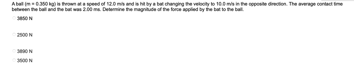 A ball (m = 0.350 kg) is thrown at a speed of 12.0 m/s and is hit by a bat changing the velocity to 10.0 m/s in the opposite direction. The average contact time
between the ball and the bat was 2.00 ms. Determine the magnitude of the force applied by the bat to the ball.
3850 N
2500 N
3890 N
3500 N
