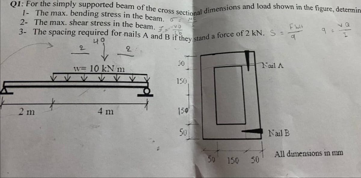 Q1: For the simply supported beam of the cross sectional dimensions and load shown in the figure, determin
3- The spacing required for nails A and B if they stand a force of 2 kN. S =
1- The max. bending stress in the beam.
2- The max. shear stress in the beam. F
Fblt
vQ
9 =
ON
나오
50
Fail A
w= 10 kN m
150
2 m
4 m
150
50
Nail B
All dimensions in mm
50
150
50
