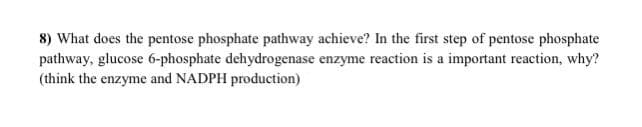 8) What does the pentose phosphate pathway achieve? In the first step of pentose phosphate
pathway, glucose 6-phosphate dehydrogenase enzyme reaction is a important reaction, why?
(think the enzyme and NADPH production)

