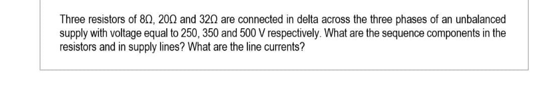 Three resistors of 802, 2002 and 320 are connected in delta across the three phases of an unbalanced
supply with voltage equal to 250, 350 and 500 V respectively. What are the sequence components in the
resistors and in supply lines? What are the line currents?