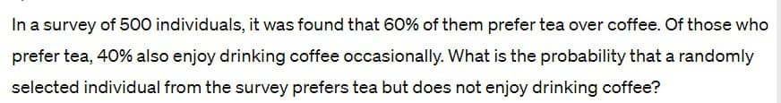 In a survey of 500 individuals, it was found that 60% of them prefer tea over coffee. Of those who
prefer tea, 40% also enjoy drinking coffee occasionally. What is the probability that a randomly
selected individual from the survey prefers tea but does not enjoy drinking coffee?