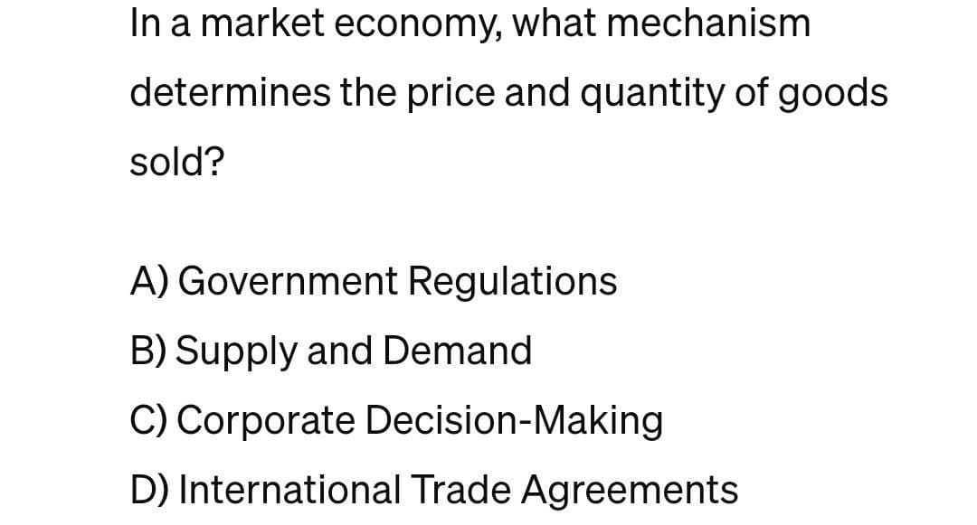 In a market economy, what mechanism
determines the price and quantity of goods.
sold?
A) Government Regulations
B) Supply and Demand
C) Corporate Decision-Making
D) International Trade Agreements