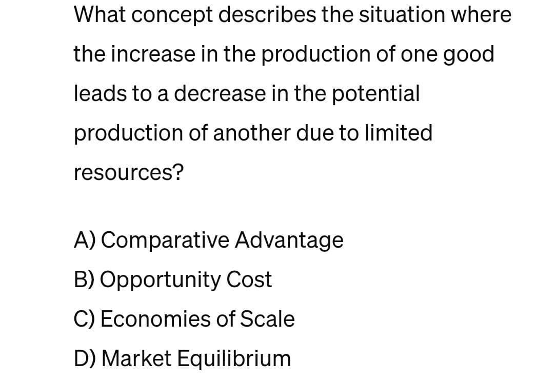 What concept describes the situation where
the increase in the production of one good
leads to a decrease in the potential
production of another due to limited
resources?
A) Comparative Advantage
B) Opportunity Cost
C) Economies of Scale
D) Market Equilibrium