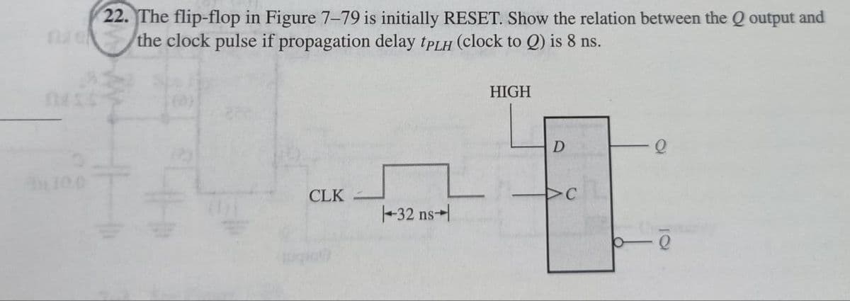 22. The flip-flop in Figure 7-79 is initially RESET. Show the relation between the Q output and
the clock pulse if propagation delay tPLH (clock to Q) is 8 ns.
HIGH
D
10.0
CLK
C
-32 ns
р-
10