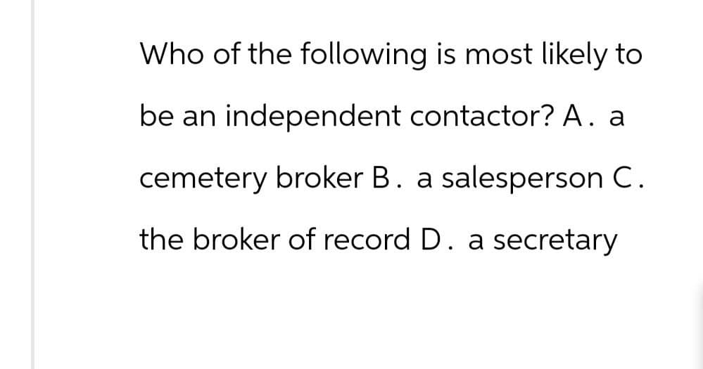 Who of the following is most likely to
be an independent contactor? A. a
cemetery broker B. a salesperson C.
the broker of record D. a secretary