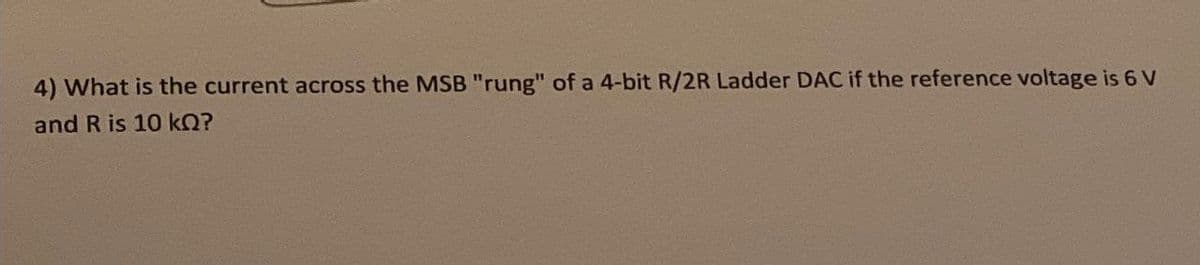 4) What is the current across the MSB "rung" of a 4-bit R/2R Ladder DAC if the reference voltage is 6 V
and R is 10 kQ?