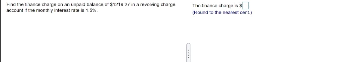Find the finance charge on an unpaid balance of $1219.27 in a revolving charge
account if the monthly interest rate is 1.5%.
The finance charge is $
(Round to the nearest cent.)
...
