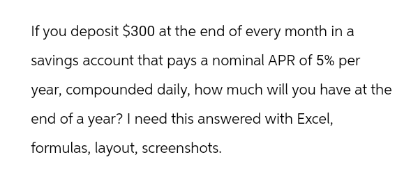 If you deposit $300 at the end of every month in a
savings account that pays a nominal APR of 5% per
year, compounded daily, how much will you have at the
end of a year? I need this answered with Excel,
formulas, layout, screenshots.