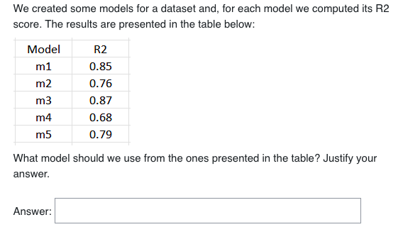 We created some models for a dataset and, for each model we computed its R2
score. The results are presented in the table below:
Model
m1
m2
m3
m4
m5
R2
0.85
0.76
0.87
0.68
0.79
What model should we use from the ones presented in the table? Justify your
answer.
Answer: