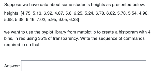 Suppose we have data about some students heights as presented below:
heights=[4.75, 5.13, 6.32, 4.87, 5.6, 6.25, 5.24, 6.78, 6.82, 5.78, 5.54, 4.98,
5.68, 5.38, 6.46, 7.02, 5.95, 6.05, 6.38]
we want to use the pyplot library from matplotlib to create a histogram with 4
bins, in red using 35% of transparency. Write the sequence of commands
required to do that.
Answer: