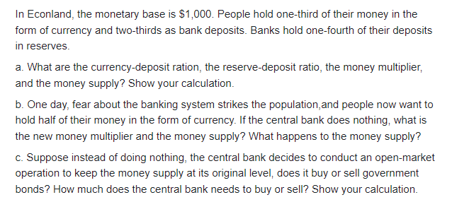 In Econland, the monetary base is $1,000. People hold one-third of their money in the
form of currency and two-thirds as bank deposits. Banks hold one-fourth of their deposits
in reserves.
a. What are the currency-deposit ration, the reserve-deposit ratio, the money multiplier,
and the money supply? Show your calculation.
b. One day, fear about the banking system strikes the population,and people now want to
hold half of their money in the form of currency. If the central bank does nothing, what is
the new money multiplier and the money supply? What happens to the money supply?
c. Suppose instead of doing nothing, the central bank decides to conduct an open-market
operation to keep the money supply at its original level, does it buy or sell government
bonds? How much does the central bank needs to buy or sell? Show your calculation.
