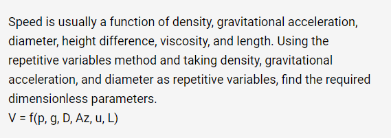 Speed is usually a function of density, gravitational acceleration,
diameter, height difference, viscosity, and length. Using the
repetitive variables method and taking density, gravitational
acceleration, and diameter as repetitive variables, find the required
dimensionless parameters.
V = f(p, g, D, Az, u, L)
