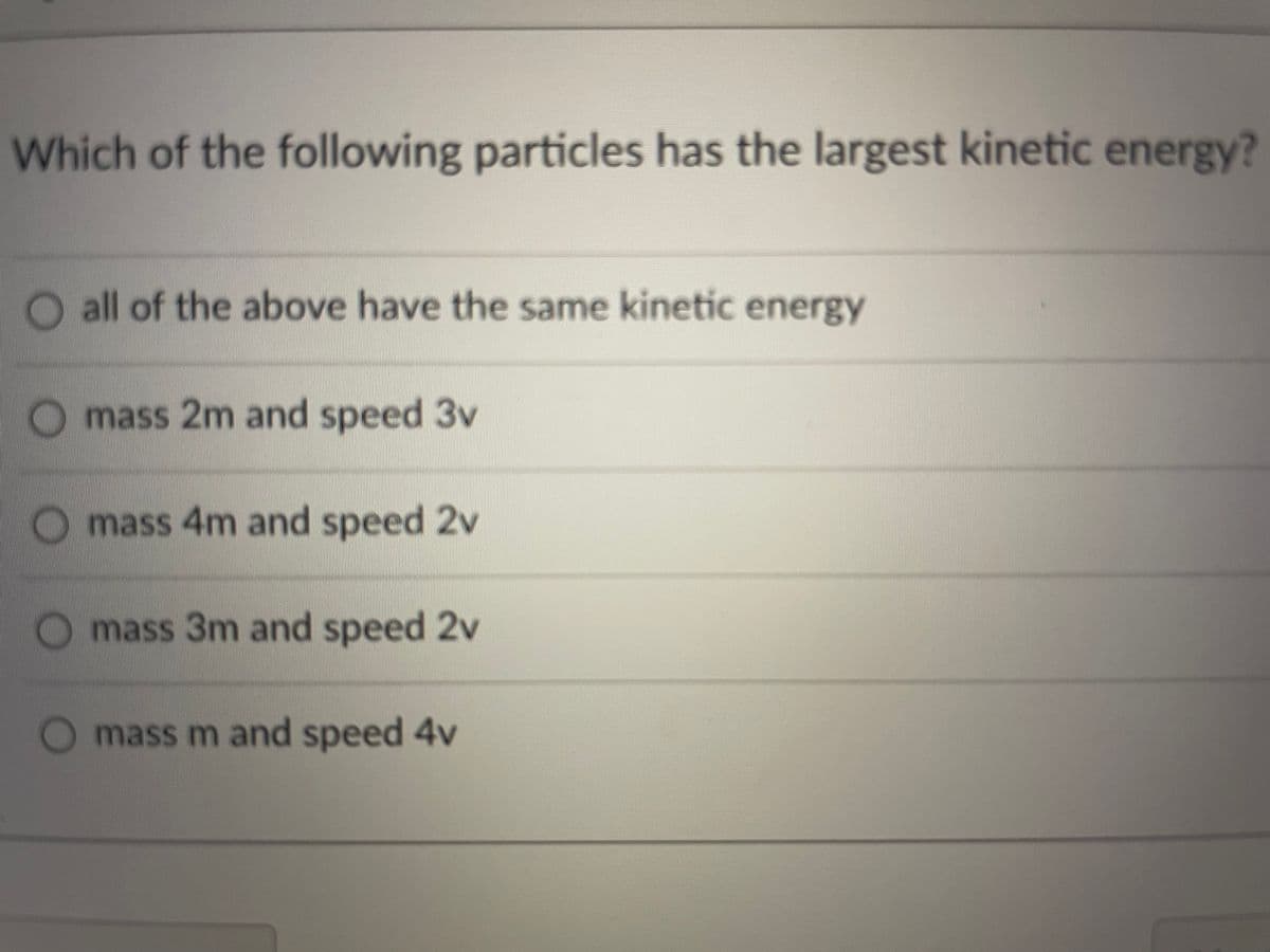 Which of the following particles has the largest kinetic energy?
O all of the above have the same kinetic energy
Omass 2m and speed 3v
O mass 4m and speed 2v
mass 3m and speed 2v
mass m and speed 4v
