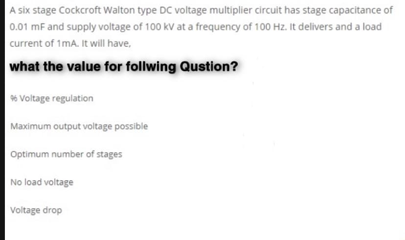 A six stage Cockcroft Walton type DC voltage multiplier circuit has stage capacitance of
0.01 mF and supply voltage of 100 kV at a frequency of 100 Hz. It delivers and a load
current of 1mA. It will have,
what the value for follwing Qustion?
96 Voltage regulation
Maximum output voltage possible
Optimum number of stages
No load voltage
Voltage drop
