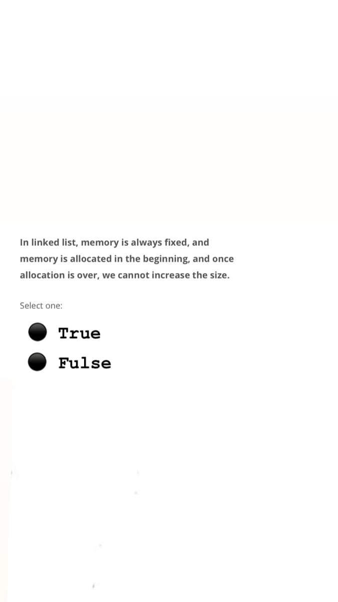 In linked list, memory is always fixed, and
memory is allocated in the beginning, and once
allocation is over, we cannot increase the size.
Select one:
True
Fulse
