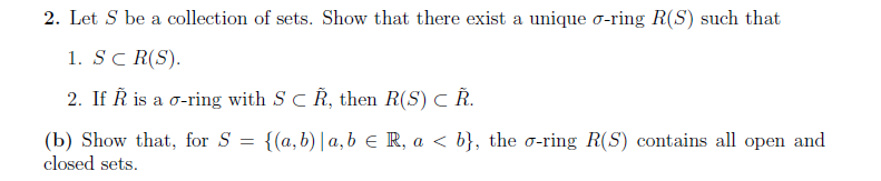 2. Let S be a collection of sets. Show that there exist a unique o-ring R(S) such that
1. SC R(S).
2. If Ř is a o-ring with S C Ř, then R(S) C Ř.
(b) Show that, for S = {(a,b) | a,b R, a < b}, the o-ring R(S) contains all open and
closed sets.