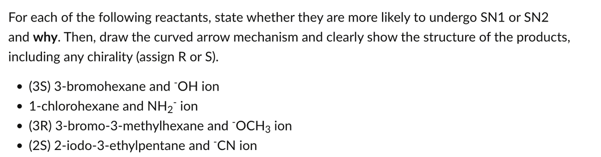 For each of the following reactants, state whether they are more likely to undergo SN1 or SN2
and why. Then, draw the curved arrow mechanism and clearly show the structure of the products,
including any chirality (assign R or S).
• (3S) 3-bromohexane and OH ion
• 1-chlorohexane and NH₂ ion
• (3R) 3-bromo-3-methylhexane and "OCH3 ion
(2S) 2-iodo-3-ethylpentane and "CN ion
●