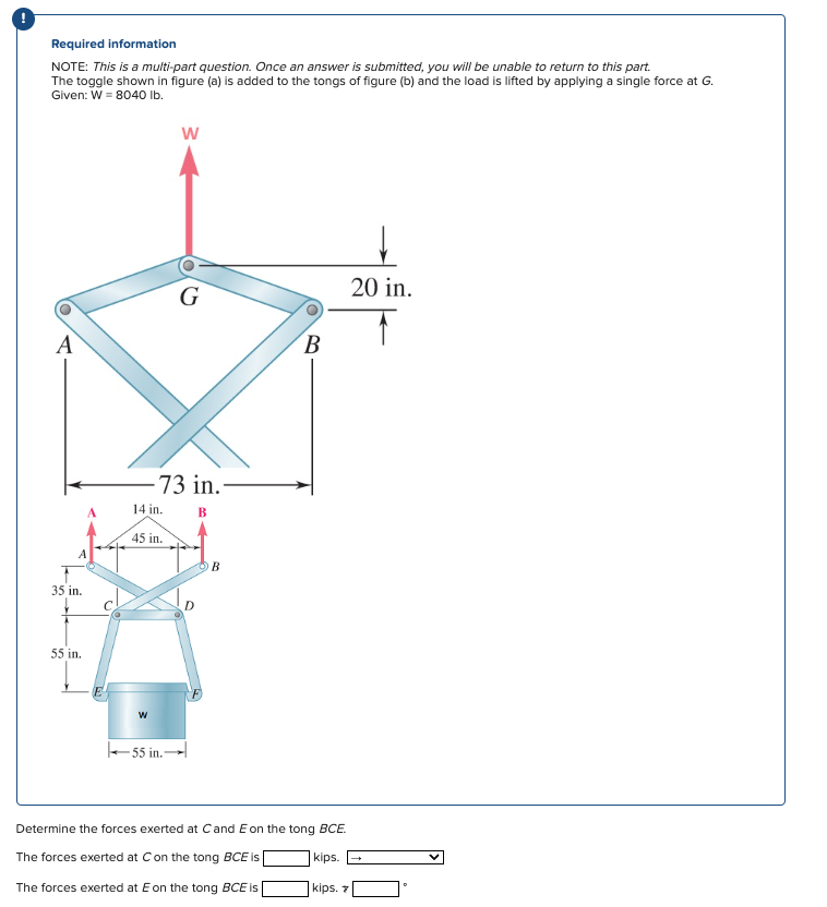 Required information
NOTE: This is a multi-part question. Once an answer is submitted, you will be unable to return to this part.
The toggle shown in figure (a) is added to the tongs of figure (b) and the load is lifted by applying a single force at G.
Given: W = 8040 lb.
W
A
G
35 in.
55 in.
A
-73 in.
14 in.
45 in.
B
W
55 in.
B
20 in.
B
Determine the forces exerted at C and E on the tong BCE.
The forces exerted at C on the tong BCE is
kips.
The forces exerted at E on the tong BCE is
kips. 7
