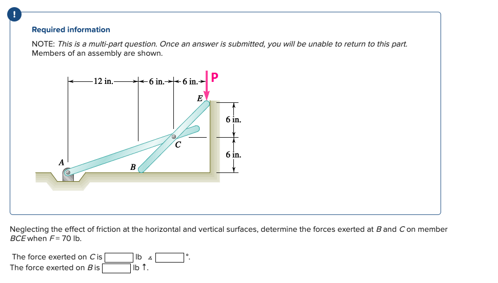 Required information
NOTE: This is a multi-part question. Once an answer is submitted, you will be unable to return to this part.
Members of an assembly are shown.
-12 in.-
6 in.6 in.→
P
E
6 in.
C
6 in.
A
B
Neglecting the effect of friction at the horizontal and vertical surfaces, determine the forces exerted at B and C on member
BCE when F=70 lb.
The force exerted on C is
lb
The force exerted on B is |
lb ↑.