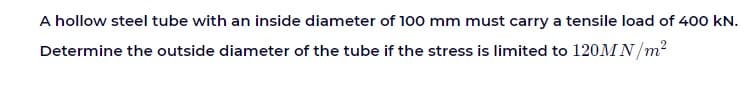 A hollow steel tube with an inside diameter of 100 mm must carry a tensile load of 400 kN.
Determine the outside diameter of the tube if the stress is limited to 120MN/m?
