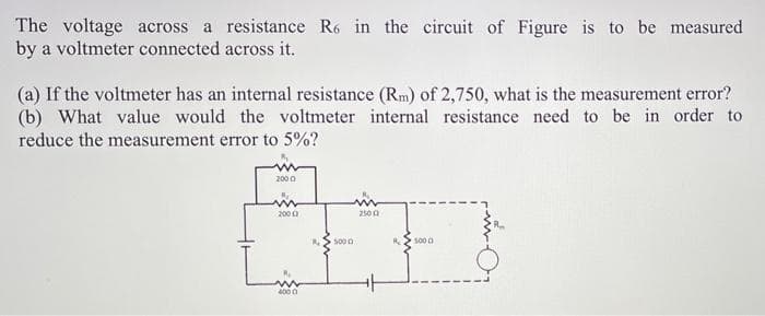 The voltage across a resistance R6 in the circuit of Figure is to be measured
by a voltmeter connected across it.
(a) If the voltmeter has an internal resistance (Rm) of 2,750, what is the measurement error?
(b) What value would the voltmeter internal resistance need to be in order to
reduce the measurement error to 5%?
2000
2000
2500
5000
500 0
4000
