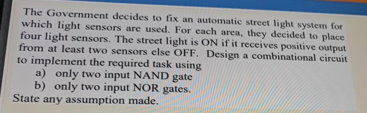 The Government decides to fix an automatic street light system for
which light sensors are used. For each area, they decided to place
four light sensors. The street light is ON if it receives positive output
from at least two sensors else OFF. Design a combinational circuit
to implement the required task using
a) only two input NAND gate
b) only two input NOR gates.
State any assumption made.
