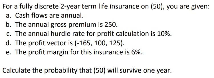 For a fully discrete 2-year term life insurance on (50), you are given:
a. Cash flows are annual.
b. The annual gross premium is 250.
c. The annual hurdle rate for profit calculation is 10%.
d. The profit vector is (-165, 100, 125).
e. The profit margin for this insurance is 6%.
Calculate the probability that (50) will survive one year.

