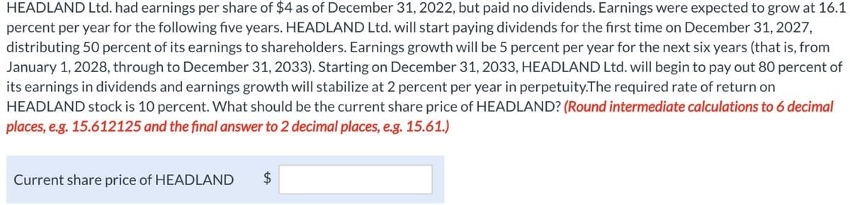 HEADLAND Ltd. had earnings per share of $4 as of December 31, 2022, but paid no dividends. Earnings were expected to grow at 16.1
percent per year for the following five years. HEADLAND Ltd. will start paying dividends for the first time on December 31, 2027,
distributing 50 percent of its earnings to shareholders. Earnings growth will be 5 percent per year for the next six years (that is, from
January 1, 2028, through to December 31, 2033). Starting on December 31, 2033, HEADLAND Ltd. will begin to pay out 80 percent of
its earnings in dividends and earnings growth will stabilize at 2 percent per year in perpetuity. The required rate of return on
HEADLAND stock is 10 percent. What should be the current share price of HEADLAND? (Round intermediate calculations to 6 decimal
places, e.g. 15.612125 and the final answer to 2 decimal places, e.g. 15.61.)
Current share price of HEADLAND
$