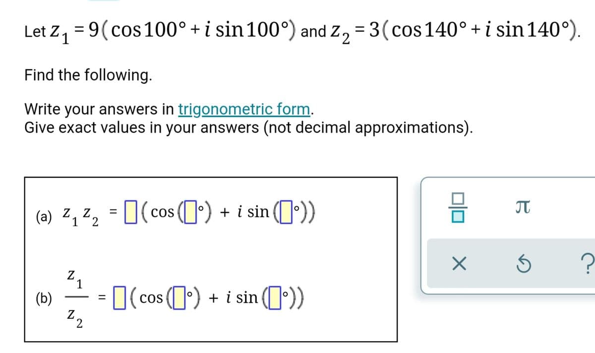 Let Z, = 9(cos 100° + i sin 100°) and Z, = 3(cos 140° + i sin 140°).
Find the following.
Write your answers in trigonometric form.
Give exact values in your answers (not decimal approximations).
(a) 2, Z, = 0(cos (I') + i sin (º))
%3|
1
1
(b)
Z.
= 0(cos 0) + i sin (0))
L|cos
-
