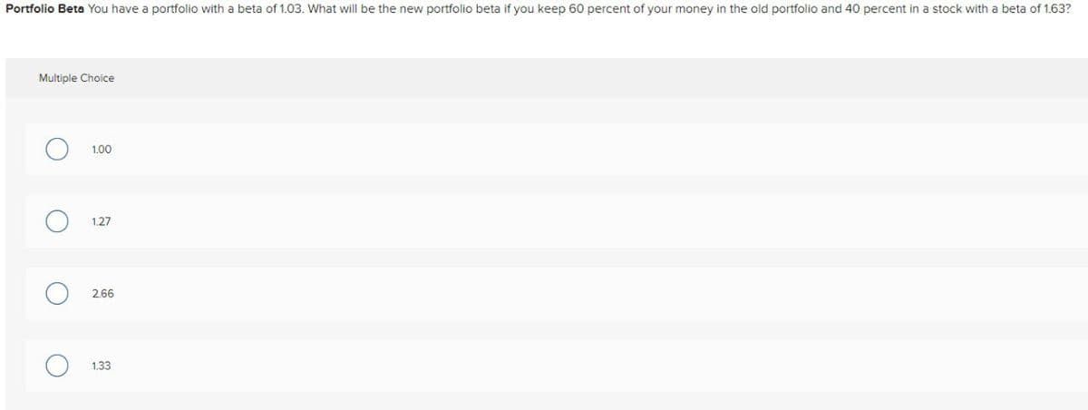Multiple Choice
Portfolio Beta You have a portfolio with a beta of 1.03. What will be the new portfolio beta if you keep 60 percent of your money in the old portfolio and 40 percent in a stock with a beta of 1.63?
О ○ 1.00
1.27
○ 2.66
О
1.33