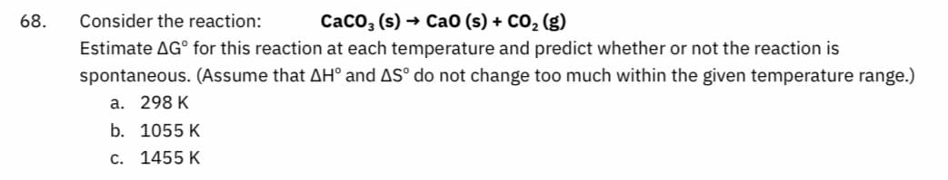 68. Consider the reaction:
CaCO3(s) → Cao (s) + CO₂ (g)
Estimate AG for this reaction at each temperature and predict whether or not the reaction is
spontaneous. (Assume that AH° and AS° do not change too much within the given temperature range.)
a. 298 K
b. 1055 K
c. 1455 K