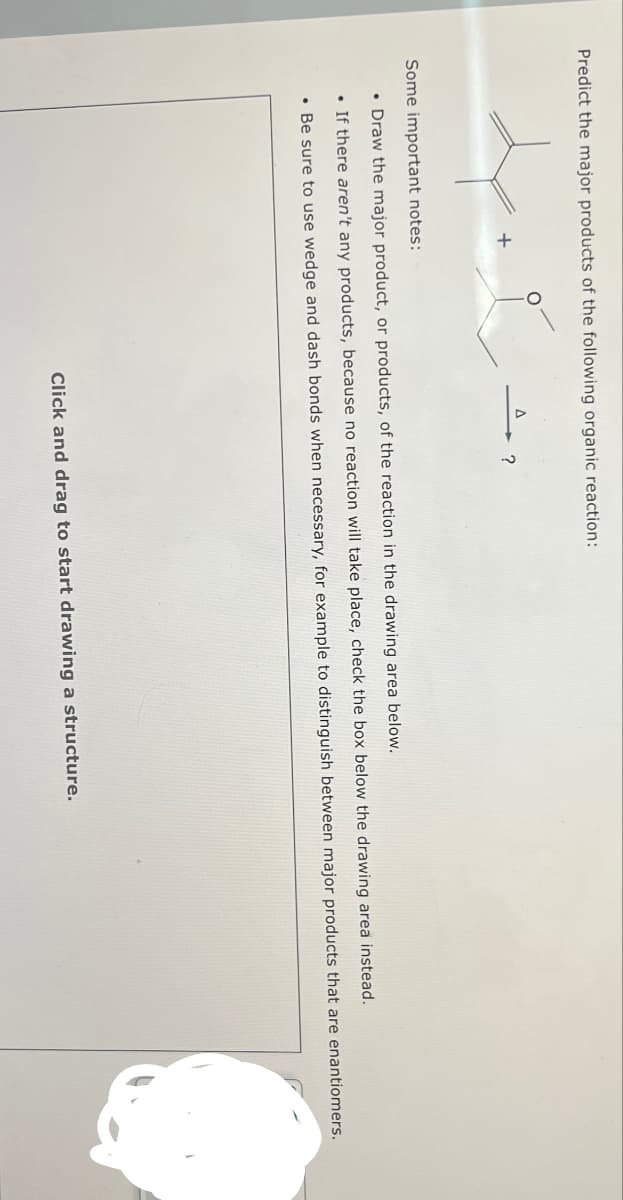 Predict the major products of the following organic reaction:
+
?
Some important notes:
•Draw the major product, or products, of the reaction in the drawing area below.
•If there aren't any products, because no reaction will take place, check the box below the drawing area instead.
• Be sure to use wedge and dash bonds when necessary, for example to distinguish between major products that are enantiomers.
Click and drag to start drawing a structure.