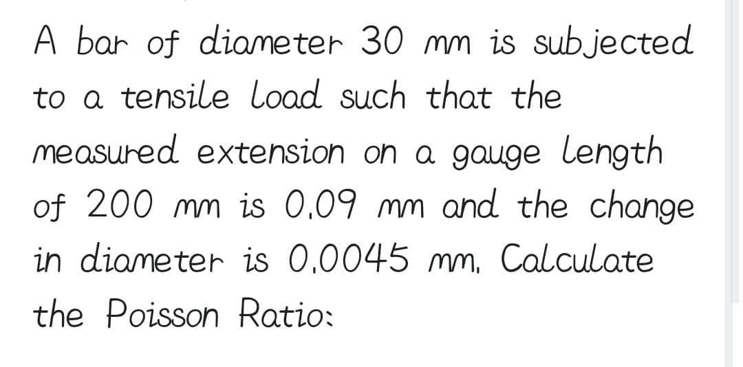 A bar of diameter 30 mm is subjected
to a tensile Load such that the
measured extension on a gauge length
of 200 mm is 0.09 mm and the change
in diameter is 0.0045 mm. Calculate
the Poisson Ratio: