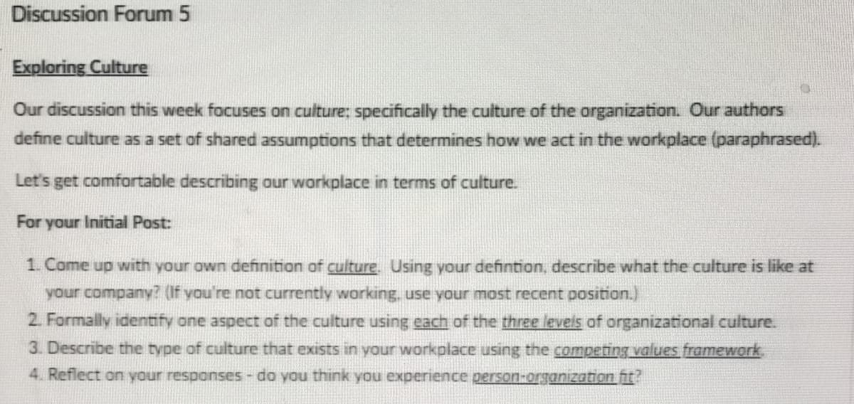 Discussion Forum 5
Exploring Culture
Our discussion this week focuses on culture: specifically the culture of the organization. Our authors
define culture as a set of shared assumptions that determines how we act in the workplace (paraphrased).
Let's get comfortable describing our workplace in terms of culture.
For your Initial Post:
1. Come up with your own definition of culture. Using your definition, describe what the culture is like at
your company? (If you're not currently working, use your most recent position.)
2. Formally identify one aspect of the culture using each of the three levels of organizational culture.
3. Describe the type of culture that exists in your workplace using the competing values framework.
4. Reflect on your responses - do you think you experience person-organization fit?