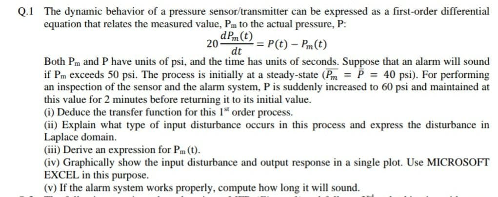 Q.1 The dynamic behavior of a pressure sensor/transmitter can be expressed as a first-order differential
equation that relates the measured value, Pm to the actual pressure, P:
dPm (t)
20-
dt
Both Pm and P have units of psi, and the time has units of seconds. Suppose that an alarm will sound
if Pm exceeds 50 psi. The process is initially at a steady-state (Pm = P = 40 psi). For performing
an inspection of the sensor and the alarm system, P is suddenly increased to 60 psi and maintained at
this value for 2 minutes before returning it to its initial value.
(i) Deduce the transfer function for this 1st order process.
(ii) Explain what type of input disturbance occurs in this process and express the disturbance in
Laplace domain.
(iii) Derive an expression for Pm (t).
(iv) Graphically show the input disturbance and output response in a single plot. Use MICROSOFT
EXCEL in this purpose.
(v) If the alarm system works properly, compute how long it will sound.
= P(t)- Pm(t)