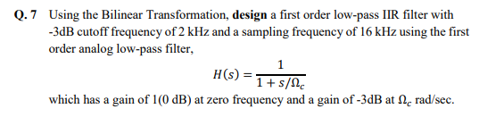 Q.7 Using the Bilinear Transformation, design a first order low-pass IIR filter with
-3dB cutoff frequency of 2 kHz and a sampling frequency of 16 kHz using the first
order analog low-pass filter,
1
H(s):
1+ s/nc
which has a gain of 1(0 dB) at zero frequency and a gain of -3dB at , rad/sec.