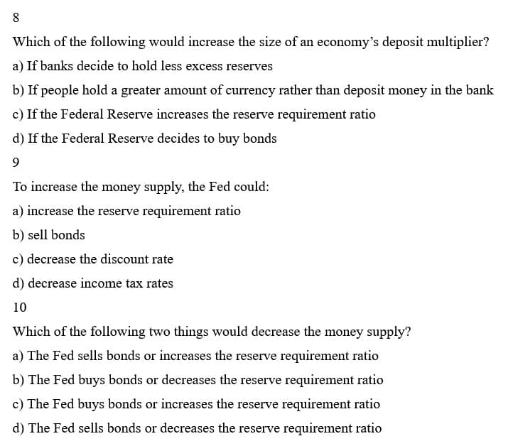 8
Which of the following would increase the size of an economy's deposit multiplier?
a) If banks decide to hold less excess reserves
b) If people hold a greater amount of currency rather than deposit money in the bank
c) If the Federal Reserve increases the reserve requirement ratio
d) If the Federal Reserve decides to buy bonds
9
To increase the money supply, the Fed could:
a) increase the reserve requirement ratio
b) sell bonds
c) decrease the discount rate
d) decrease income tax rates
10
Which of the following two things would decrease the money supply?
a) The Fed sells bonds or increases the reserve requirement ratio
b) The Fed buys bonds or decreases the reserve requirement ratio
c) The Fed buys bonds or increases the reserve requirement ratio
d) The Fed sells bonds or decreases the reserve requirement ratio