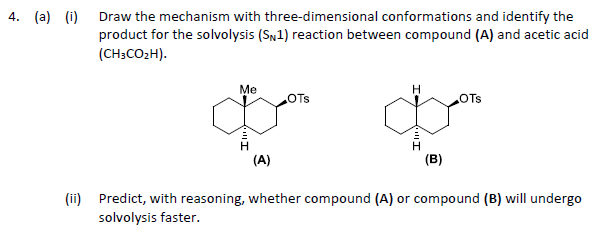 4. (a) (i)
Draw the mechanism with three-dimensional conformations and identify the
product for the solvolysis (SN1) reaction between compound (A) and acetic acid
(CH3CO₂H).
Me
(A)
OTS
H
(B)
OTS
(ii) Predict, with reasoning, whether compound (A) or compound (B) will undergo
solvolysis faster.