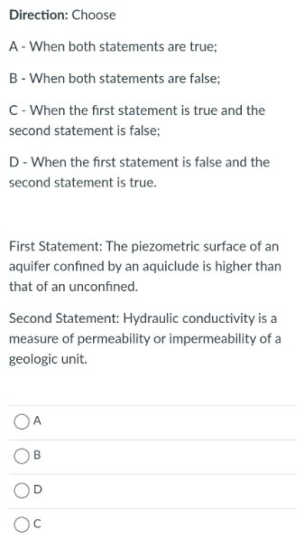 Direction: Choose
A- When both statements are true;
B - When both statements are false;
C- When the first statement is true and the
second statement is false;
D- When the first statement is false and the
second statement is true.
First Statement: The piezometric surface of an
aquifer confined by an aquiclude is higher than
that of an unconfined.
Second Statement: Hydraulic conductivity is a
measure of permeability or impermeability of a
geologic unit.
OA
B.
D.
