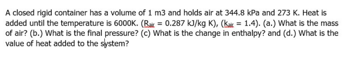 A closed rigid container has a volume of 1 m3 and holds air at 344.8 kPa and 273 K. Heat is
added until the temperature is 6000K. (Rair = 0.287 kJ/kg K), (kair = 1.4). (a.) What is the mass
of air? (b.) What is the final pressure? (c) What is the change in enthalpy? and (d.) What is the
value of heat added to the system?
%3D
