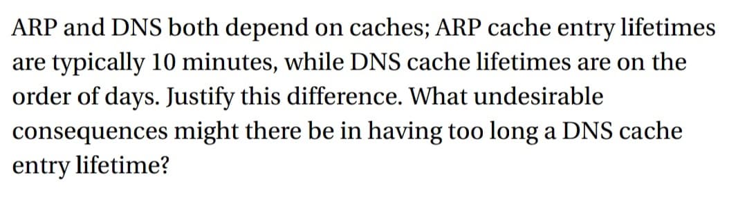 ARP and DNS both depend on caches; ARP cache entry lifetimes
are typically 10 minutes, while DNS cache lifetimes are on the
order of days. Justify this difference. What undesirable
consequences
might there be in having too long a DNS cache
entry lifetime?