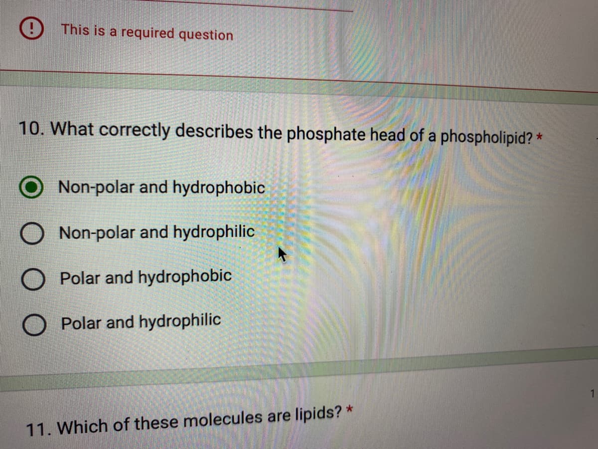 This is a required question
10. What correctly describes the phosphate head of a phospholipid? *
Non-polar and hydrophobic
Non-polar and hydrophilic
O Polar and hydrophobic
O Polar and hydrophilic
11. Which of these molecules are lipids? *
1