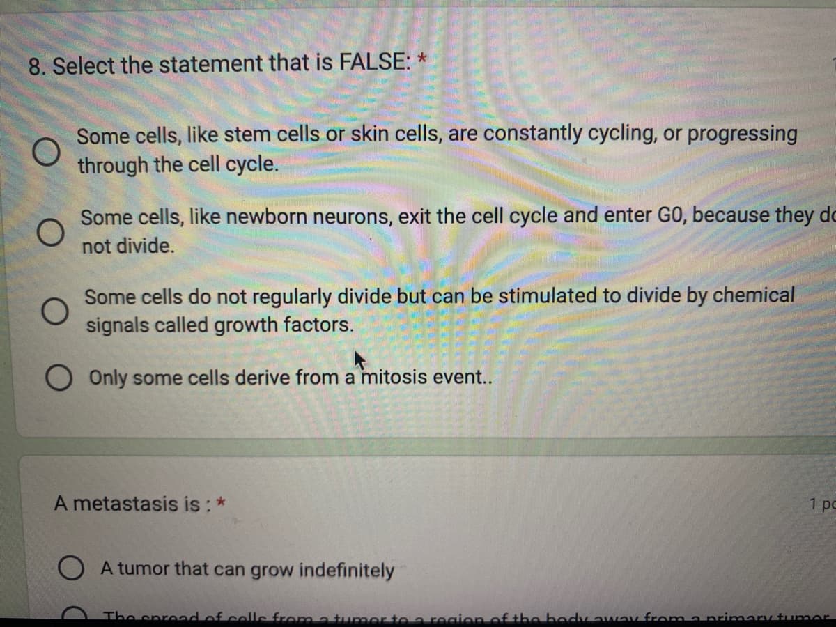 8. Select the statement that is FALSE: *
O
Some cells, like stem cells or skin cells, are constantly cycling, or progressing
through the cell cycle.
O
Some cells, like newborn neurons, exit the cell cycle and enter GO, because they do
not divide.
O
Some cells do not regularly divide but can be stimulated to divide by chemical
signals called growth factors.
Only some cells derive from a mitosis event..
A metastasis is : *
A tumor that can grow indefinitely
1 pc
The spread of calls from a tumor to a region of the body away from a primary tumor