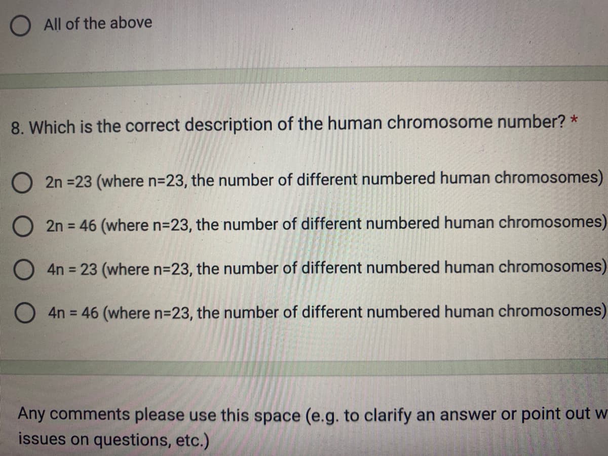 All of the above
8. Which is the correct description of the human chromosome number? *
O2n =23 (where n=23, the number of different numbered human chromosomes)
O2n = 46 (where n=23, the number of different numbered human chromosomes)
O 4n = 23 (where n=23, the number of different numbered human chromosomes)
O4n = 46 (where n=23, the number of different numbered human chromosomes)
Any comments please use this space (e.g. to clarify an answer or point out w
issues on questions, etc.)