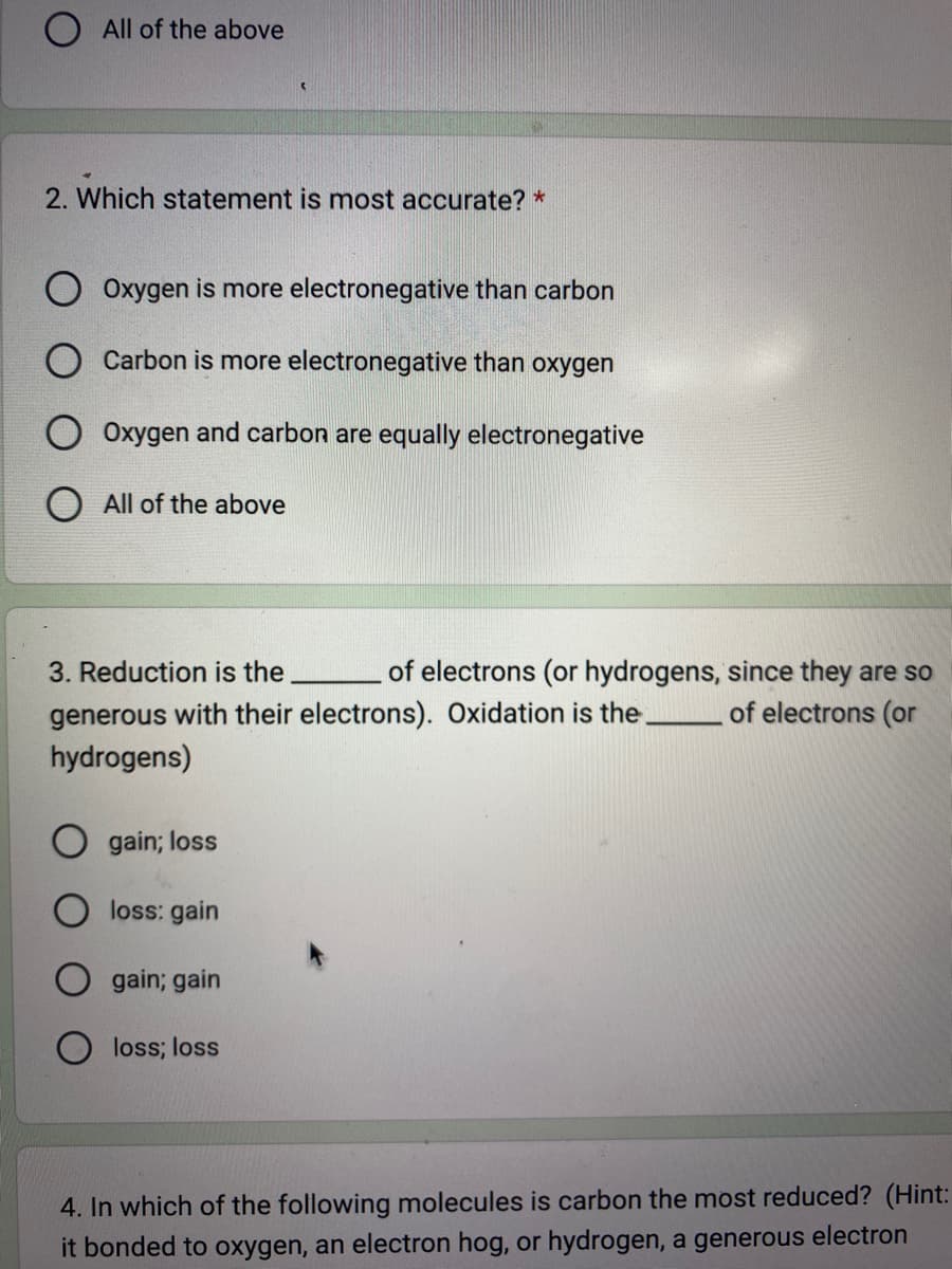 O All of the above
2. Which statement is most accurate? *
Oxygen is more electronegative than carbon
Carbon is more electronegative than oxygen
Oxygen and carbon are equally electronegative
All of the above
3. Reduction is the
generous with their electrons). Oxidation is the.
hydrogens)
gain; loss
loss: gain
of electrons (or hydrogens, since they are so
of electrons (or
gain; gain
loss; loss
4. In which of the following molecules is carbon the most reduced? (Hint:
it bonded to oxygen, an electron hog, or hydrogen, a generous electron