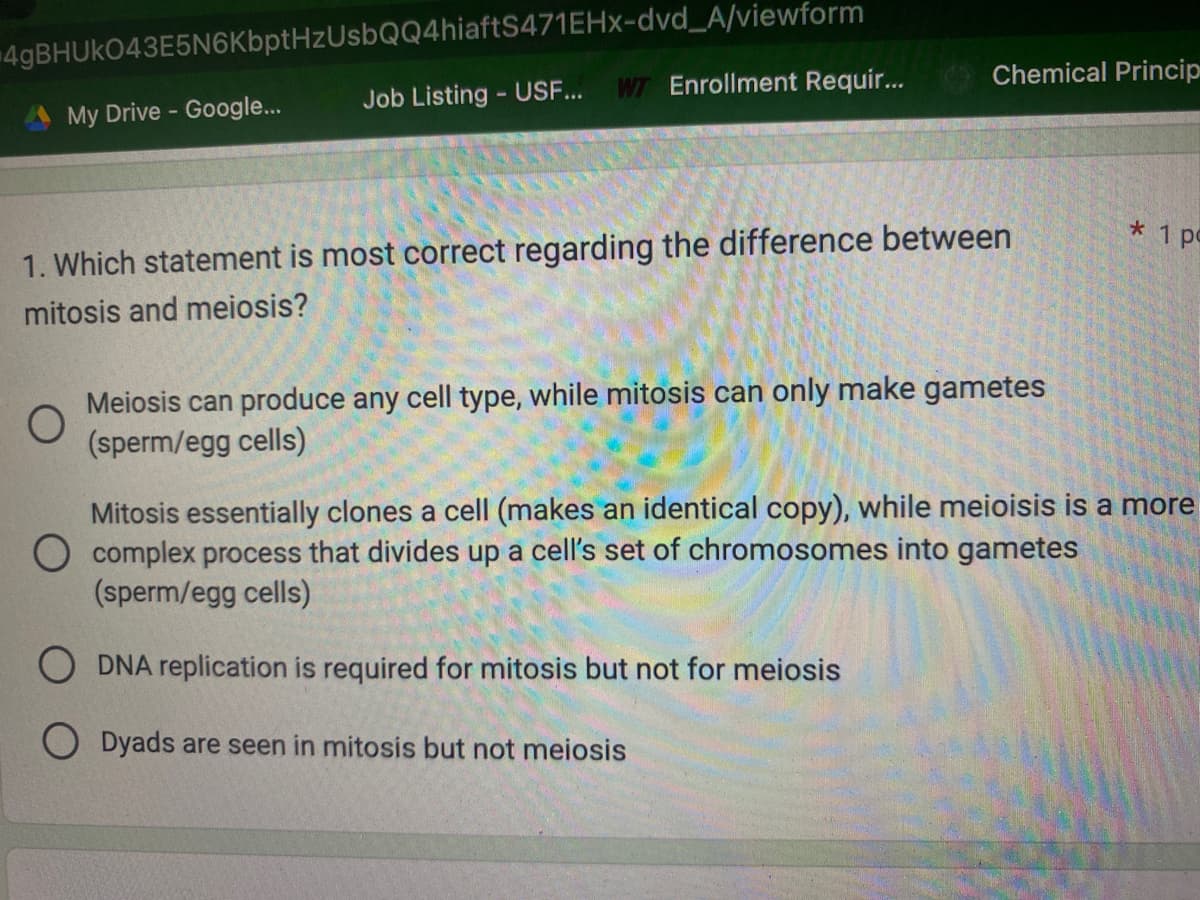 4gBHUKO43E5N6KbptHzUsbQQ4hiaftS471EHx-dvd_A/viewform
Job Listing - USF...
My Drive - Google...
WT Enrollment Requir...
Chemical Princip
1. Which statement is most correct regarding the difference between
mitosis and meiosis?
O
Meiosis can produce any cell type, while mitosis can only make gametes
(sperm/egg cells)
* 1 p
Mitosis essentially clones a cell (makes an identical copy), while meioisis is a more
O complex process that divides up a cell's set of chromosomes into gametes
(sperm/egg cells)
ODNA replication is required for mitosis but not for meiosis
Dyads are seen in mitosis but not meiosis