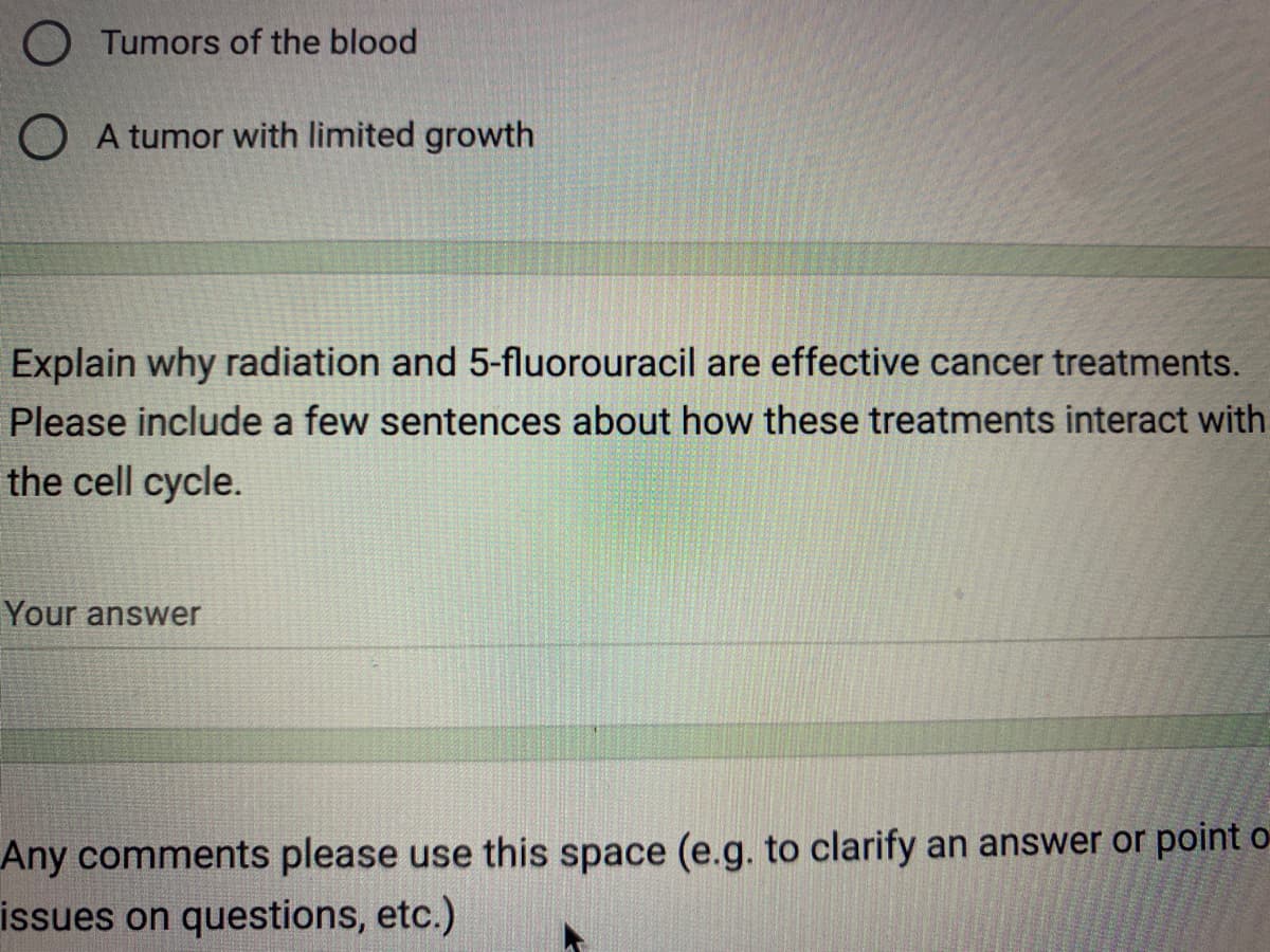 O Tumors of the blood
A tumor with limited growth
Explain why radiation and 5-fluorouracil are effective cancer treatments.
Please include a few sentences about how these treatments interact with
the cell cycle.
Your answer
Any comments please use this space (e.g. to clarify an answer or point o
issues on questions, etc.)