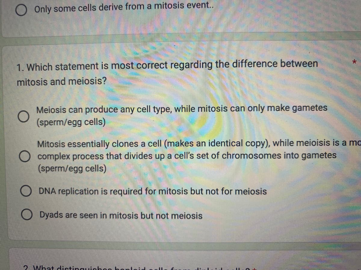 Only some cells derive from a mitosis event..
1. Which statement is most correct regarding the difference between
mitosis and meiosis?
O
Meiosis can produce any cell type, while mitosis can only make gametes
(sperm/egg cells)
*
Mitosis essentially clones a cell (makes an identical copy), while meioisis is a ma
O complex process that divides up a cell's set of chromosomes into gametes
(sperm/egg cells)
ODNA replication is required for mitosis but not for meiosis
ODyads are seen in mitosis but not meiosis
2 What distinguichon hon